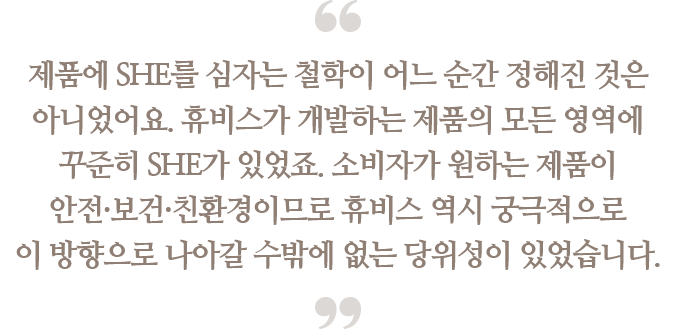 제품에 SHE를 심자는 철학이 어느 순간 정해진 것은
                                아니었어요. 휴비스가 개발하는 제품의 모든 영역에
                                꾸준히 SHE가 있었죠. 소비자가 원하는 제품이
                                안전·보건·친환경이므로 휴비스 역시 궁극적으로
                                이 방향으로 나아갈 수 밖에 없는 당위성이 있었습니다.