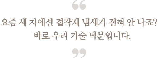 요즘 새 차에선 접착제 냄새가 전혀 안 나죠?
바로 우리 기술 덕분입니다.