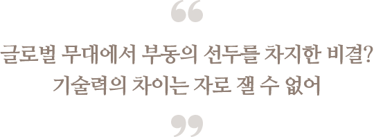 글로벌 무대에서 부동의 선두를 차지한 비결?
                            기술력의 차이는 자로 잴 수 없어