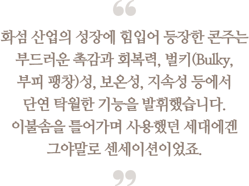 화섬 산업의 성장에 힘입어 등장한 콘주는 
                                부드러운 촉감과 회복력, 벌키(Bulky, 부피 팽창)성, 
                                보온성, 지속성 등에서 단연 탁월한 기능을 
                                발휘했습니다. 이불솜을 틀어가며 사용했던 세대에겐 
                                그야말로 센세이션이었죠.