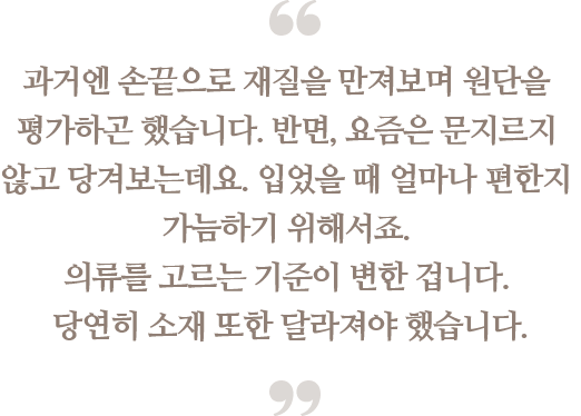 과거엔 손끝으로 재질을 만져보며 원단을 평가하곤 
                                했습니다. 반면, 요즘은 문지르지 않고 당겨보는데요. 
                                입었을 때 얼마나 편한지 가늠하기 위해서죠. 
                                의류를 고르는 기준이 변한 겁니다. 
                                당연히 소재 또한 달라져야 했습니다.