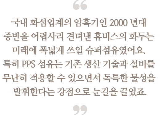 국내 화섬업계의 암흑기인 2000 년대 중반을 
                                어렵사리 견뎌낸 휴비스의 화두는 미래에 폭넓게 쓰일 
                                슈퍼섬유였어요. 특히 PPS 섬유는 기존 생산 기술과 
                                설비를 무난히 적용할 수 있으면서 독특한 물성을 
                                발휘한다는 강점으로 눈길을 끌었죠.