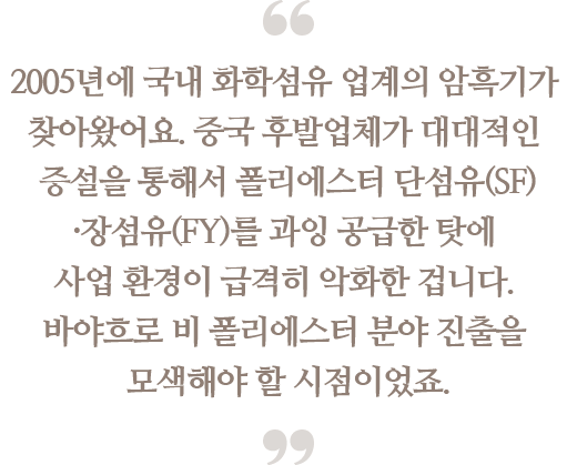 2005년에 국내 화학섬유 업계의 암흑기가 
                                찾아왔어요. 중국 후발업체가 대대적인 증설을 통해서 
                                폴리에스터 단섬유(SF)·장섬유(FY)를 과잉 공급한 탓에 
                                사업 환경이 급격히 악화한 겁니다. 바야흐로 
                                비 폴리에스터 분야 진출을 모색해야 할 시점이었죠.