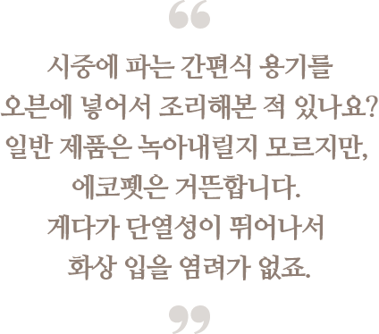 시중에 파는 간편식 용기를
                                오븐에 넣어서 조리해본 적 있나요?
                                일반 제품은 녹아내릴지 모르지만, 에코펫은 거뜬합니다. 게다가 단열성이 뛰어나서 화상 입을 염려가 없죠.
