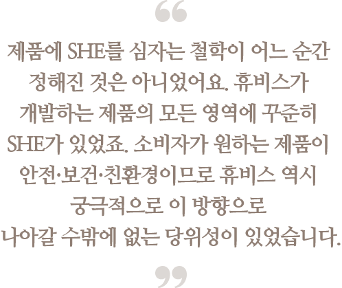 제품에 SHE를 심자는 철학이 어느 순간 정해진 것은
                                아니었어요. 휴비스가 개발하는 제품의 모든 영역에
                                꾸준히 SHE가 있었죠. 소비자가 원하는 제품이
                                안전·보건·친환경이므로 휴비스 역시 궁극적으로
                                이 방향으로 나아갈 수 밖에 없는 당위성이 있었습니다.