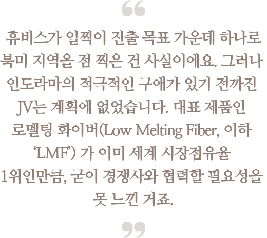 휴비스가 일찍이 진출 목표 가운데 하나로
                                북미 지역을 점 찍은 건 사실이에요. 그러나 인도라마의 적극적인 구애가 있기 전까진 JV는 계획에 없었습니다. 대표 제품인 로멜팅 화이버(Low Melting Fiber, 이하 ‘LMF’)가 이미 세계 시장점유율 1위인만큼,
                                굳이 경쟁사와 협력할 필요성을 못 느낀 거죠.